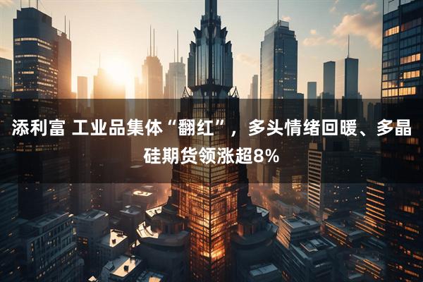 添利富 工业品集体“翻红”,多头情绪回暖、多晶硅期货领涨超8%