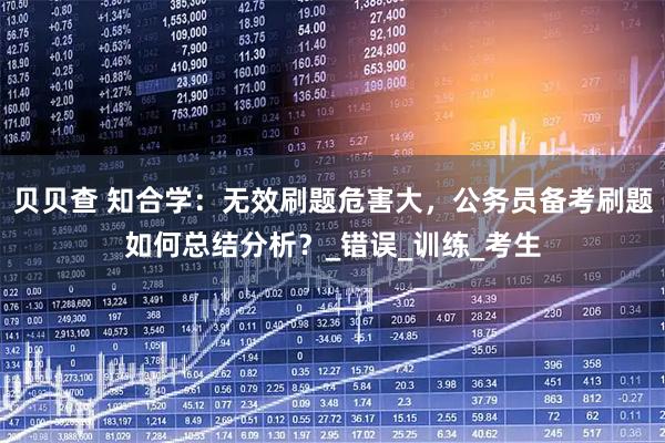 贝贝查 知合学：无效刷题危害大，公务员备考刷题如何总结分析？_错误_训练_考生