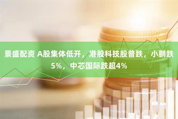 景盛配资 A股集体低开，港股科技股普跌，小鹏跌5%，中芯国际跌超4%