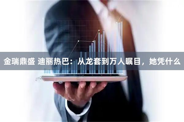 金瑞鼎盛 迪丽热巴：从龙套到万人瞩目，她凭什么