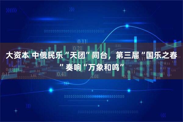 大资本 中俄民乐“天团”同台，第三届“国乐之春”奏响“万象和鸣”