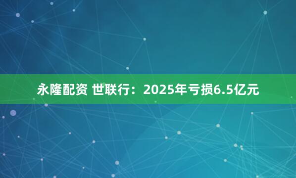 永隆配资 世联行:2025年亏损6.5亿元
