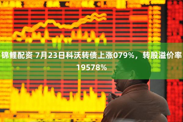 锦鲤配资 7月23日科沃转债上涨079%，转股溢价率19578%