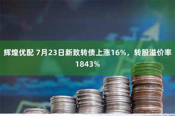 辉煌优配 7月23日新致转债上涨16%,转股溢价率1843%