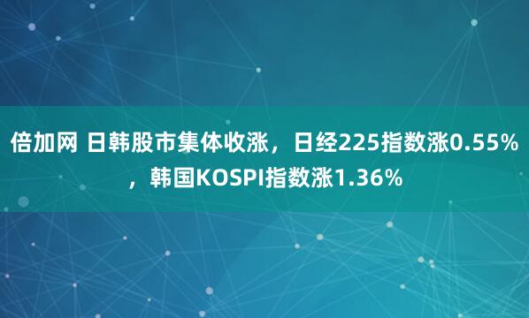 倍加网 日韩股市集体收涨,日经225指数涨0.55%,韩国KOSPI指数涨1.36%