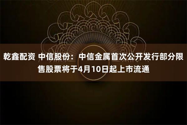乾鑫配资 中信股份:中信金属首次公开发行部分限售股票将于4月10日起上市流通
