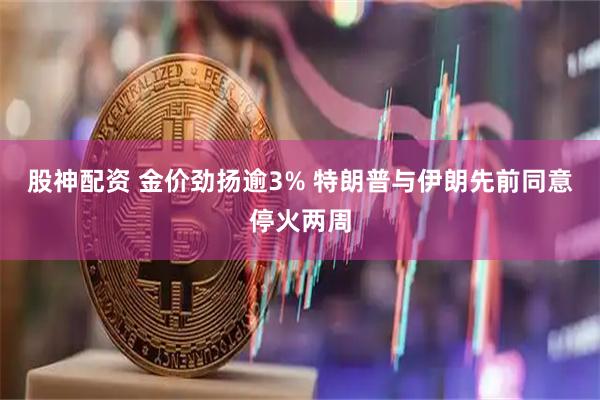 股神配资 金价劲扬逾3% 特朗普与伊朗先前同意停火两周