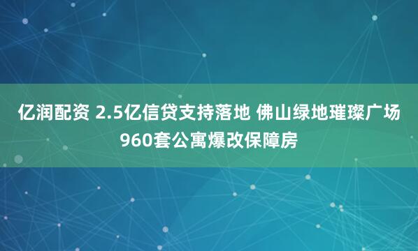 亿润配资 2.5亿信贷支持落地 佛山绿地璀璨广场960套公寓爆改保障房