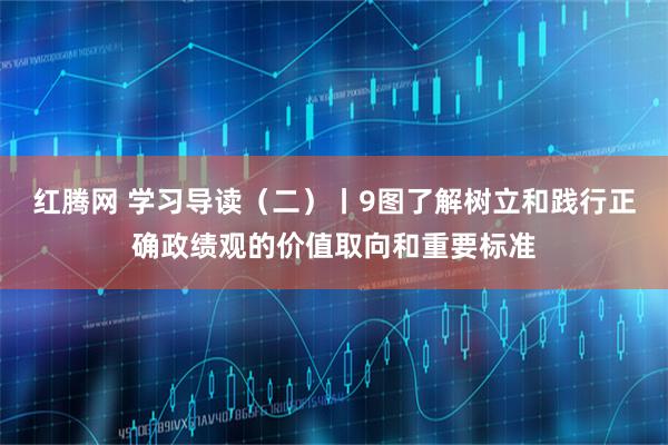 红腾网 学习导读（二）丨9图了解树立和践行正确政绩观的价值取向和重要标准