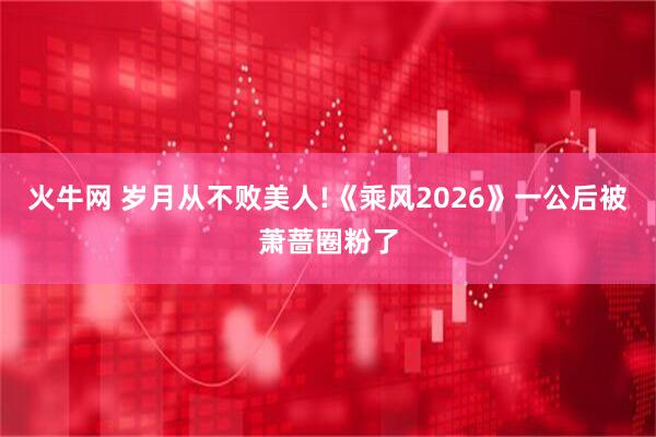 火牛网 岁月从不败美人!《乘风2026》一公后被萧蔷圈粉了